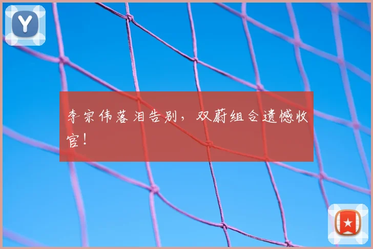 李宗伟落泪告别,双蔚组合遗憾收官!