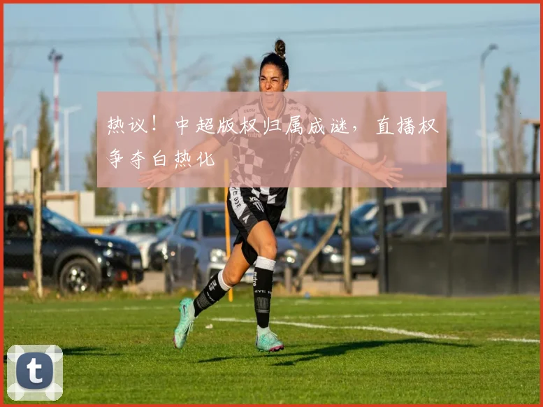 热议!中超版权归属成谜,直播权争夺白热化