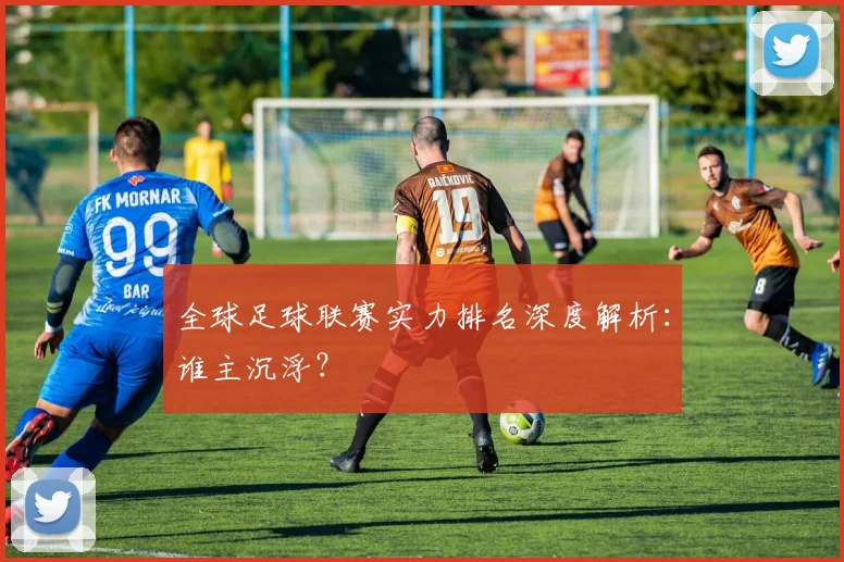 全球足球联赛实力排名深度解析:谁主沉浮?