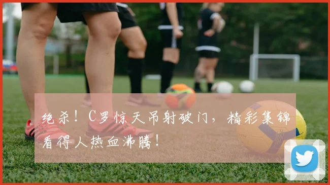 绝杀！C罗惊天吊射破门，精彩集锦看得人热血沸腾！