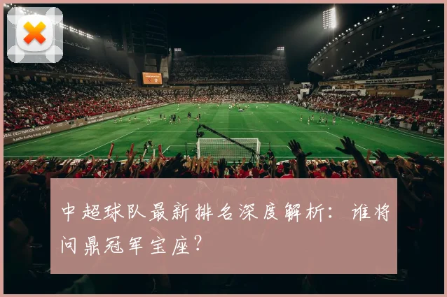 中超球队最新排名深度解析:谁将问鼎冠军宝座?