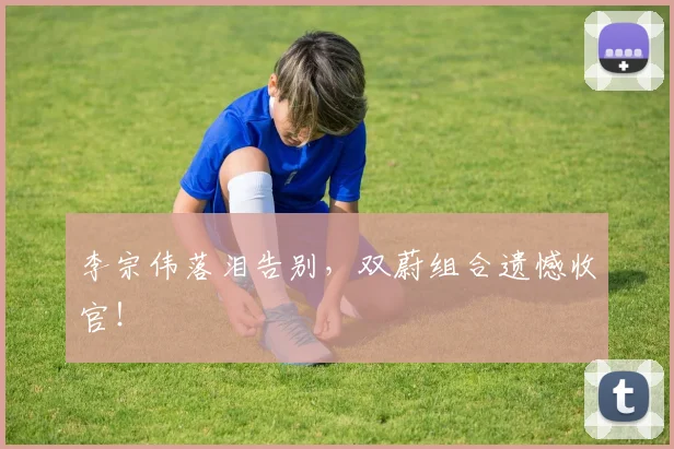 李宗伟落泪告别,双蔚组合遗憾收官!